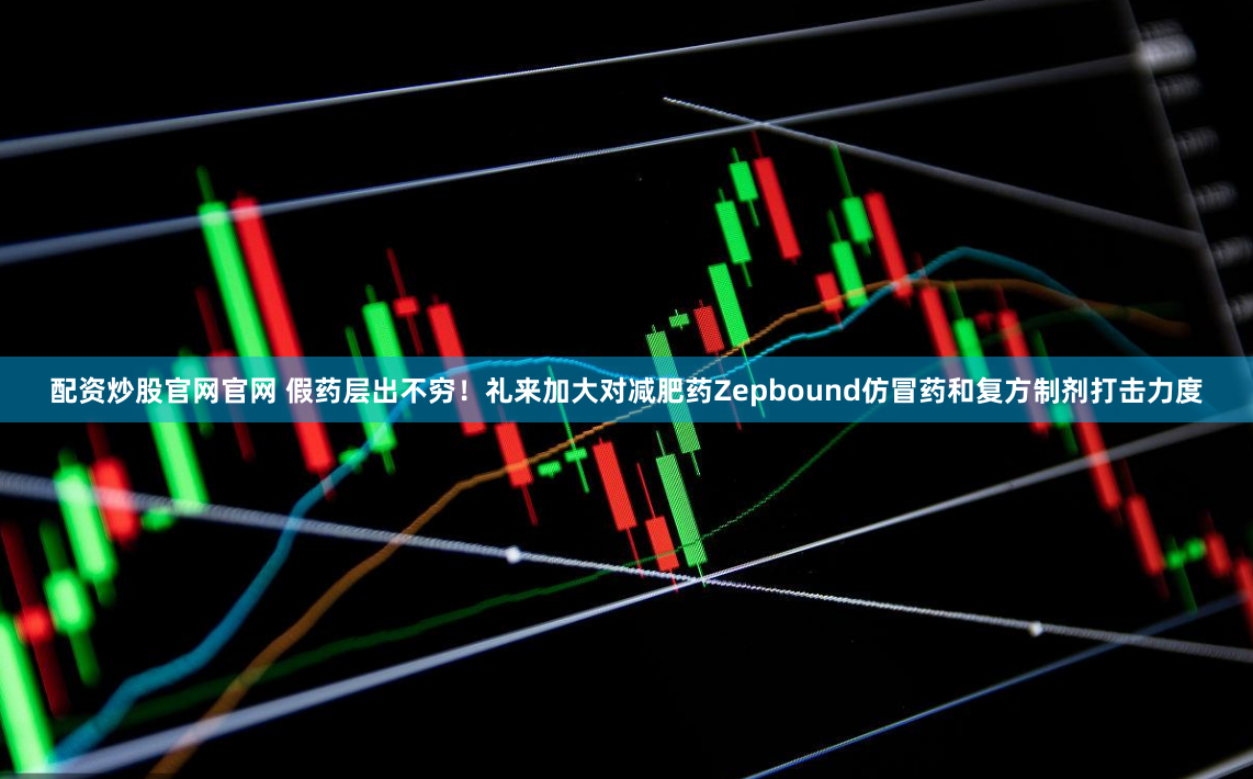 配资炒股官网官网 假药层出不穷！礼来加大对减肥药Zepbound仿冒药和复方制剂打击力度