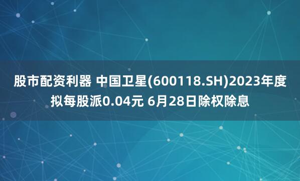 股市配资利器 中国卫星(600118.SH)2023年度拟每股派0.04元 6月28日除权除息
