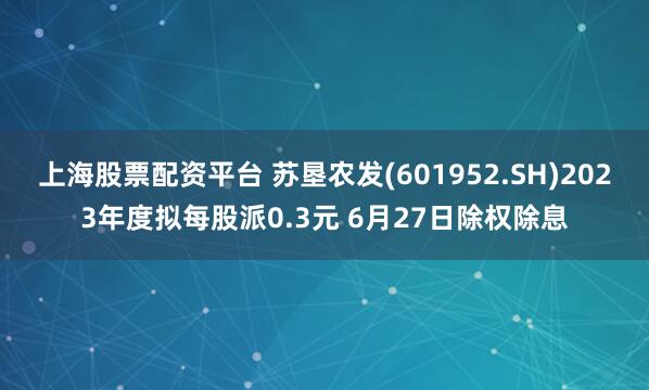 上海股票配资平台 苏垦农发(601952.SH)2023年度拟每股派0.3元 6月27日除权除息