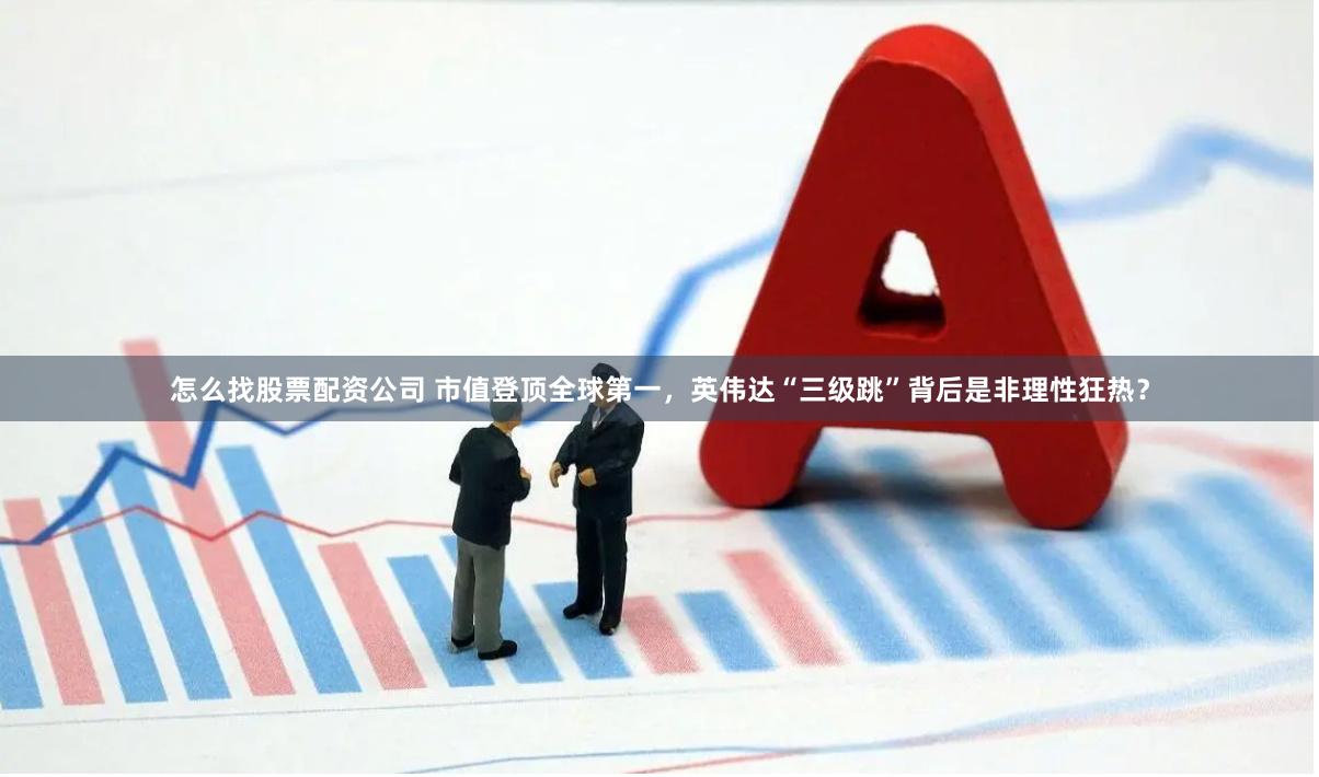 怎么找股票配资公司 市值登顶全球第一，英伟达“三级跳”背后是非理性狂热？
