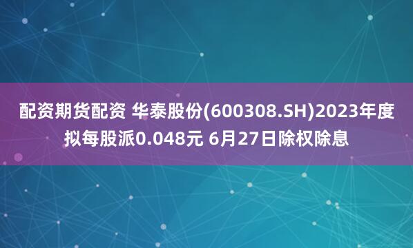 配资期货配资 华泰股份(600308.SH)2023年度拟每股派0.048元 6月27日除权除息