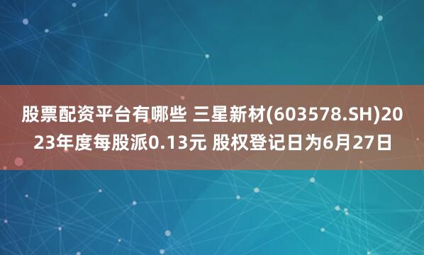 股票配资平台有哪些 三星新材(603578.SH)2023年度每股派0.13元 股权登记日为6月27日
