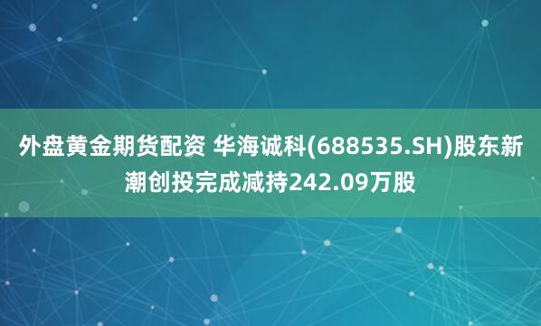 外盘黄金期货配资 华海诚科(688535.SH)股东新潮创投完成减持242.09万股