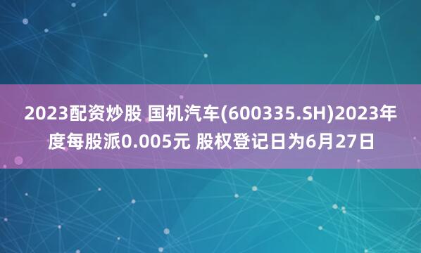 2023配资炒股 国机汽车(600335.SH)2023年度每股派0.005元 股权登记日为6月27日