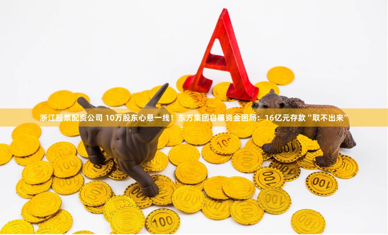 浙江股票配资公司 10万股东心悬一线！东方集团自曝资金困局：16亿元存款“取不出来”