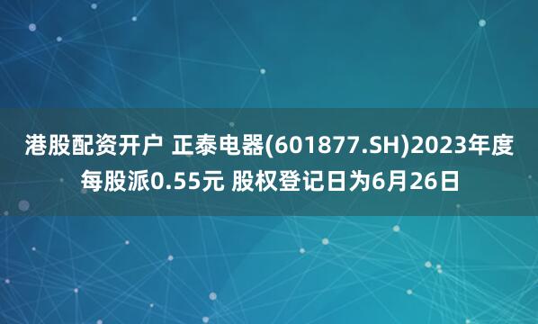 港股配资开户 正泰电器(601877.SH)2023年度每股派0.55元 股权登记日为6月26日