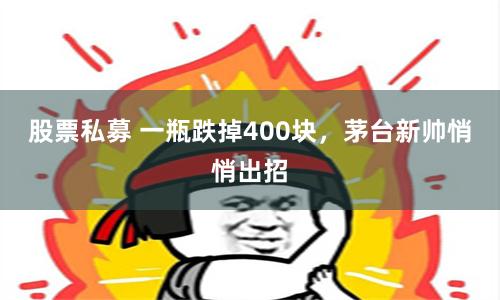 股票私募 一瓶跌掉400块，茅台新帅悄悄出招