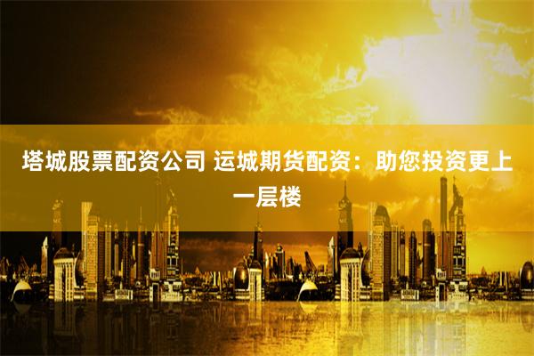 塔城股票配资公司 运城期货配资：助您投资更上一层楼