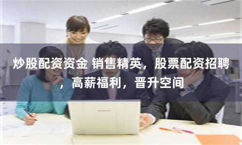 炒股配资资金 销售精英，股票配资招聘，高薪福利，晋升空间