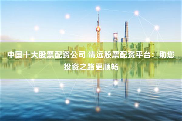 中国十大股票配资公司 清远股票配资平台：助您投资之路更顺畅