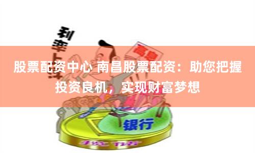股票配资中心 南昌股票配资：助您把握投资良机，实现财富梦想