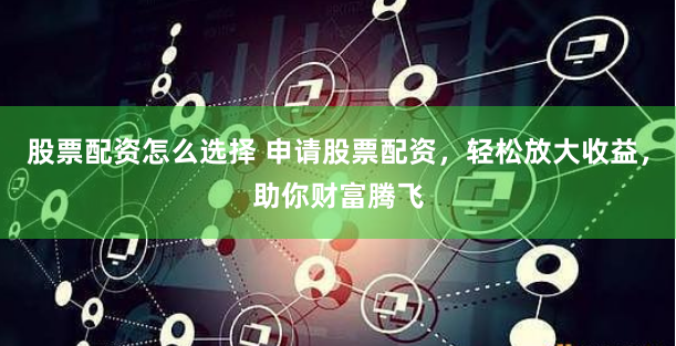 股票配资怎么选择 申请股票配资，轻松放大收益，助你财富腾飞