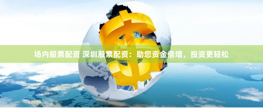 场内股票配资 深圳股票配资：助您资金倍增，投资更轻松