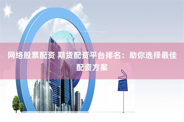 网络股票配资 期货配资平台排名：助你选择最佳配资方案