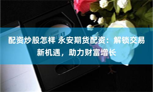 配资炒股怎样 永安期货配资：解锁交易新机遇，助力财富增长
