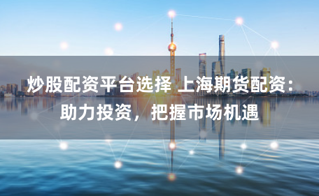 炒股配资平台选择 上海期货配资：助力投资，把握市场机遇