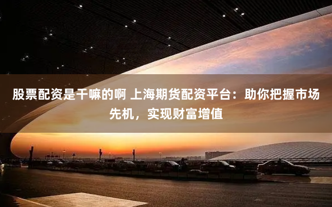 股票配资是干嘛的啊 上海期货配资平台：助你把握市场先机，实现财富增值