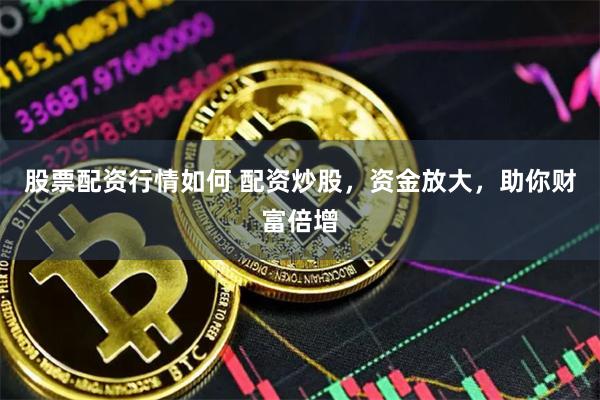股票配资行情如何 配资炒股，资金放大，助你财富倍增