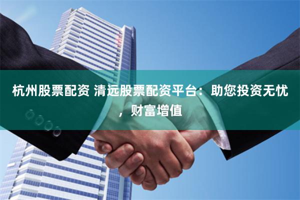 杭州股票配资 清远股票配资平台：助您投资无忧，财富增值