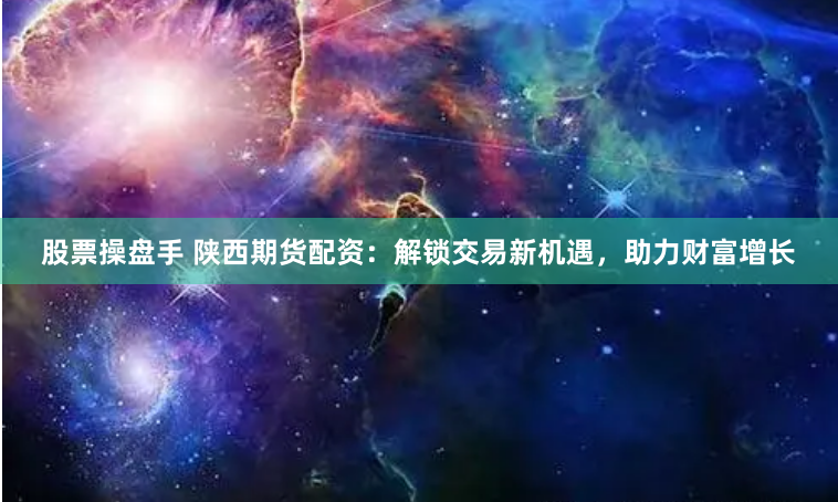 股票操盘手 陕西期货配资：解锁交易新机遇，助力财富增长