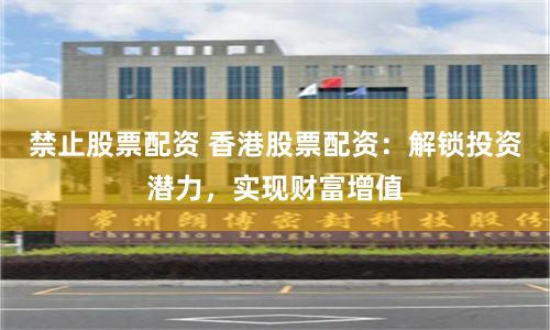 禁止股票配资 香港股票配资：解锁投资潜力，实现财富增值