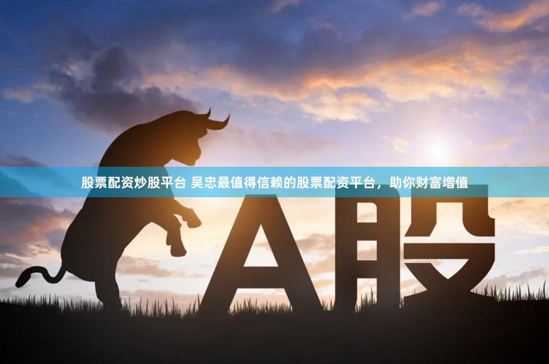 股票配资炒股平台 吴忠最值得信赖的股票配资平台，助你财富增值