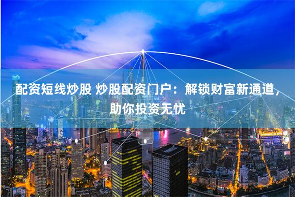 配资短线炒股 炒股配资门户：解锁财富新通道，助你投资无忧