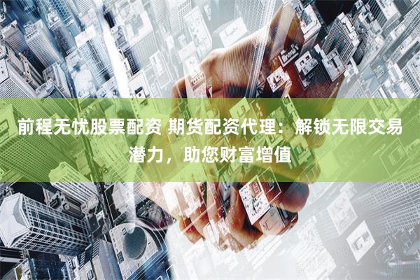 前程无忧股票配资 期货配资代理：解锁无限交易潜力，助您财富增值