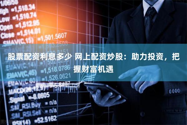 股票配资利息多少 网上配资炒股：助力投资，把握财富机遇
