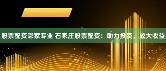 股票配资哪家专业 石家庄股票配资：助力投资，放大收益