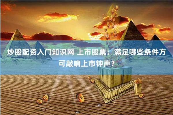 炒股配资入门知识网 上市股票：满足哪些条件方可敲响上市钟声？