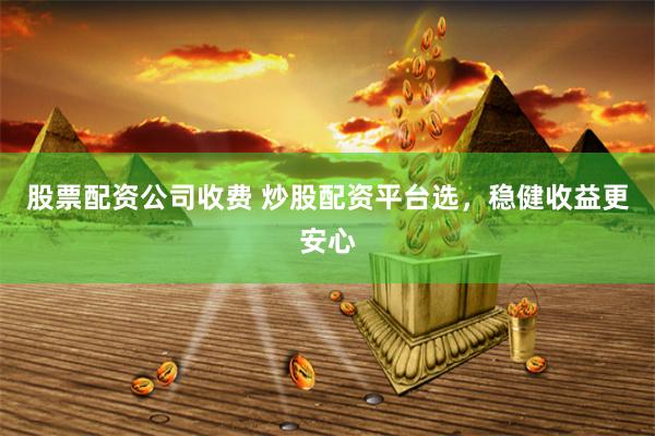 股票配资公司收费 炒股配资平台选，稳健收益更安心