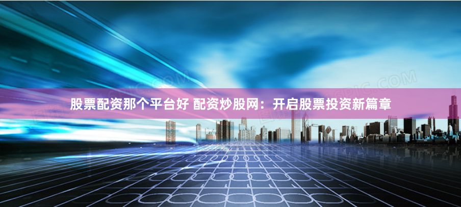 股票配资那个平台好 配资炒股网:开启股票投资新篇章