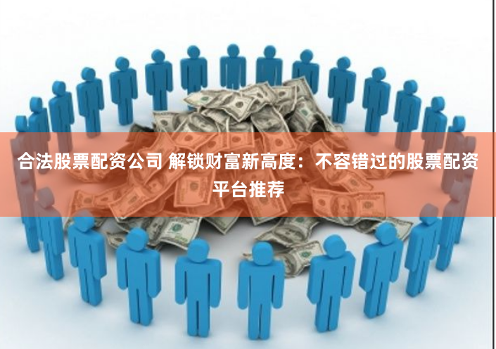 合法股票配资公司 解锁财富新高度：不容错过的股票配资平台推荐