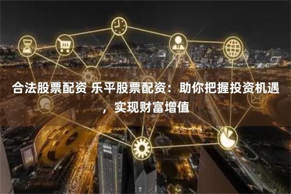 合法股票配资 乐平股票配资：助你把握投资机遇，实现财富增值