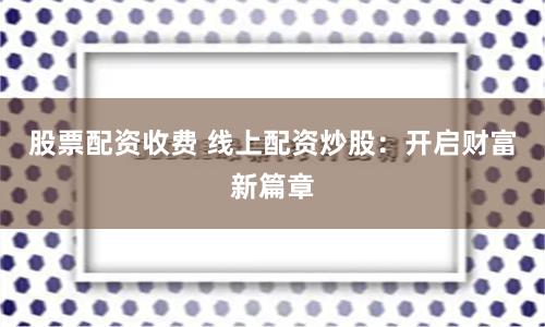 股票配资收费 线上配资炒股:开启财富新篇章