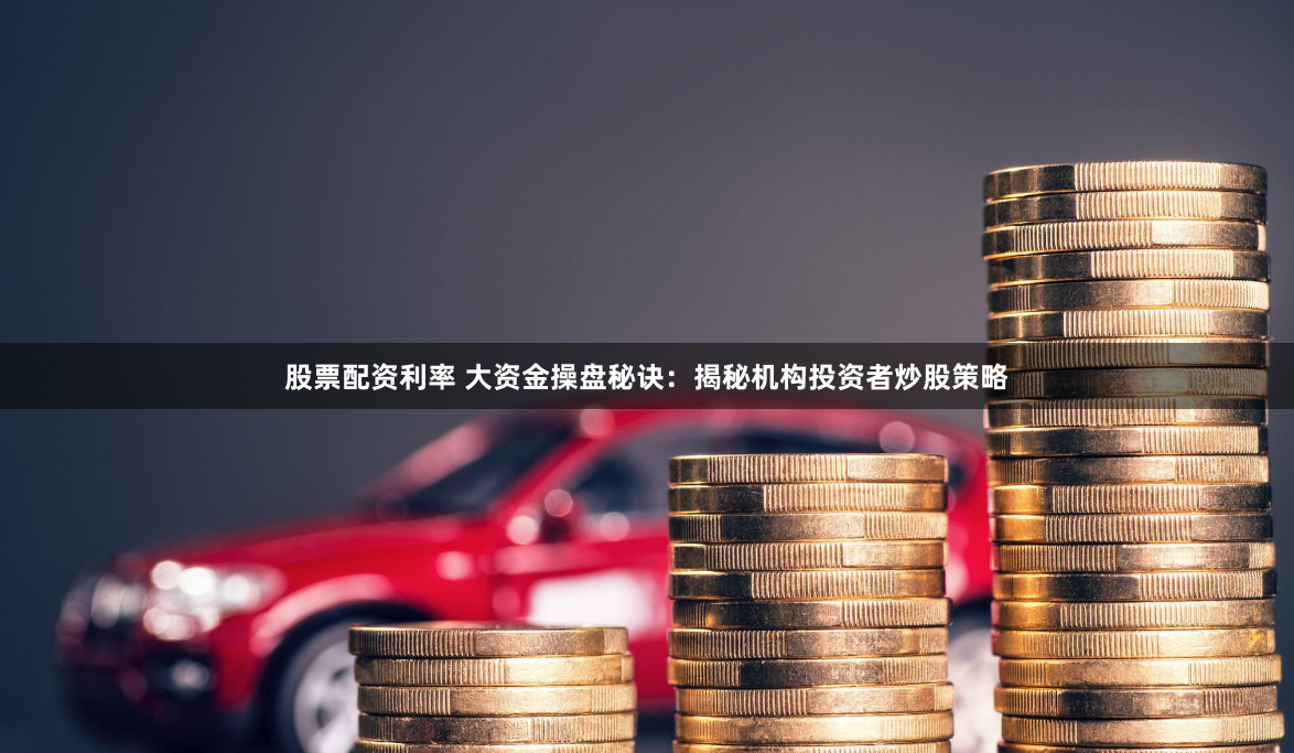 股票配资利率 大资金操盘秘诀：揭秘机构投资者炒股策略