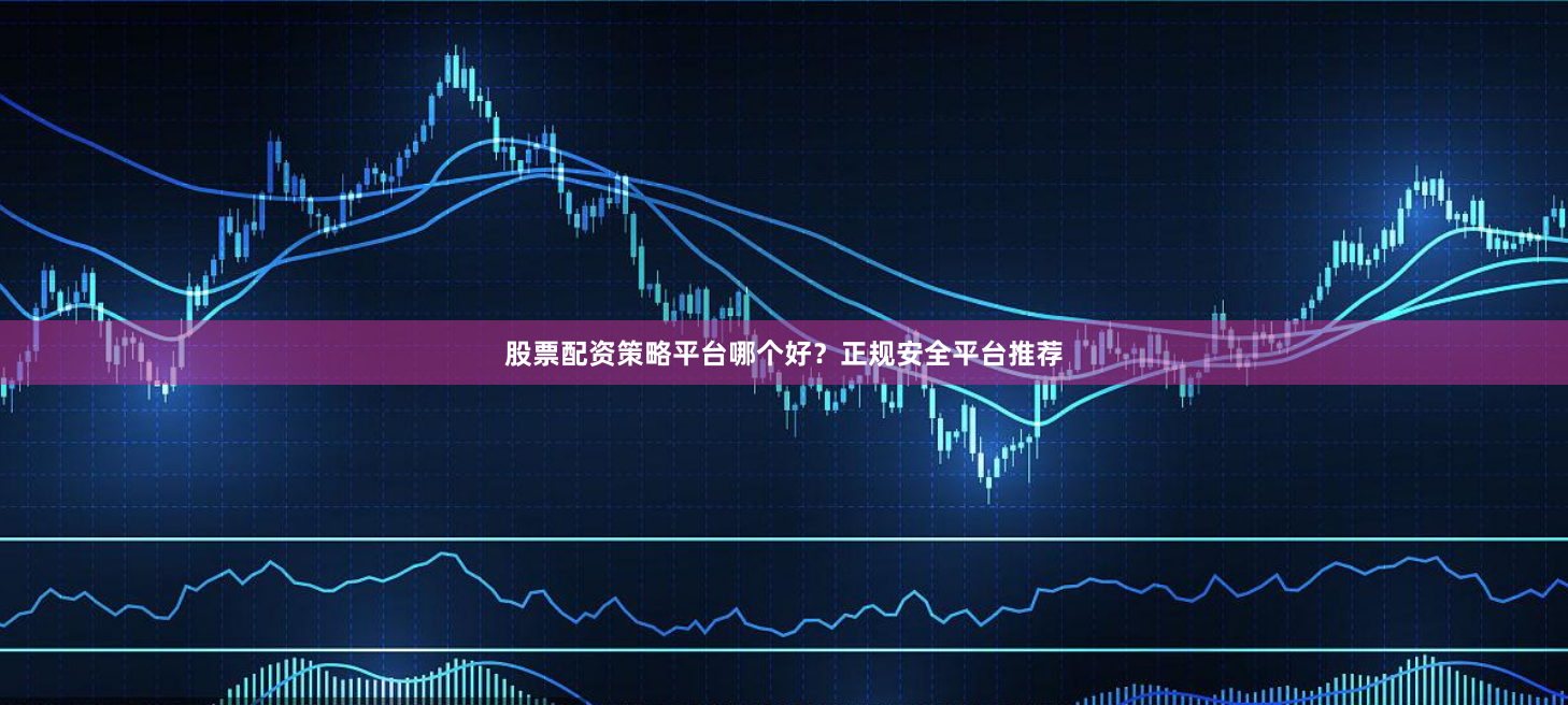 股票配资策略平台哪个好?正规安全平台推荐