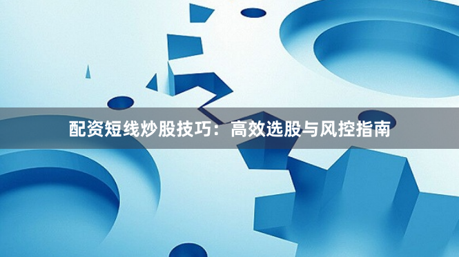 配资短线炒股技巧：高效选股与风控指南