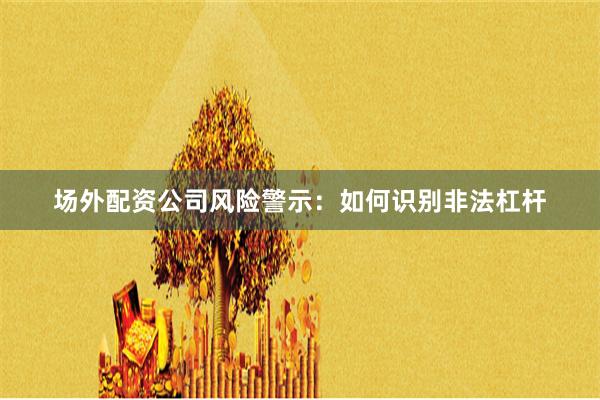 场外配资公司风险警示：如何识别非法杠杆